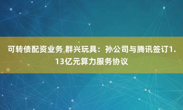 可转债配资业务 群兴玩具：孙公司与腾讯签订1.13亿元算力服务协议