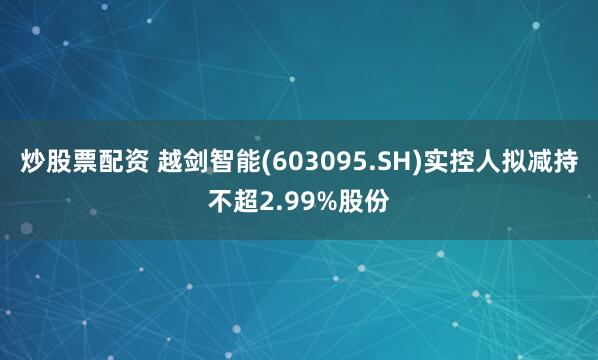炒股票配资 越剑智能(603095.SH)实控人拟减持不超2.99%股份