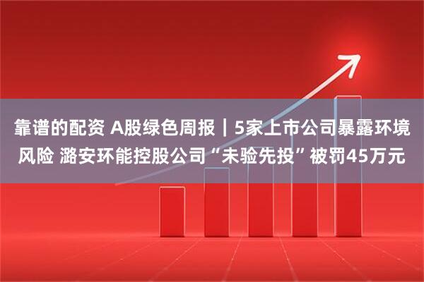 靠谱的配资 A股绿色周报｜5家上市公司暴露环境风险 潞安环能控股公司“未验先投”被罚45万元
