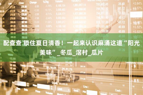 配查查 锁住夏日清香！一起来认识麻涌这道“阳光美味”_冬瓜_滘村_瓜片