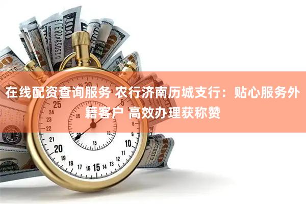在线配资查询服务 农行济南历城支行：贴心服务外籍客户 高效办理获称赞