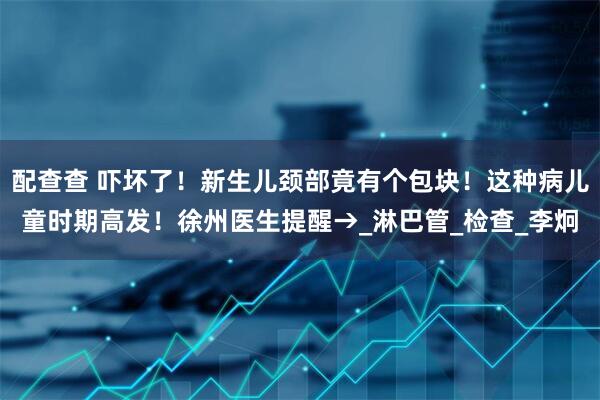 配查查 吓坏了！新生儿颈部竟有个包块！这种病儿童时期高发！徐州医生提醒→_淋巴管_检查_李炯