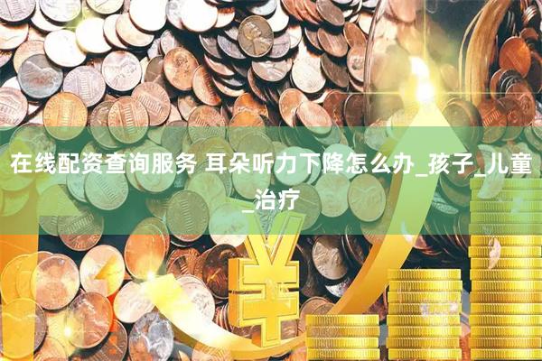 在线配资查询服务 耳朵听力下降怎么办_孩子_儿童_治疗