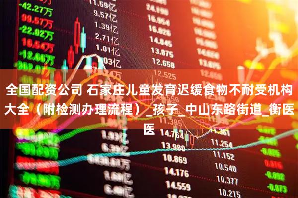 全国配资公司 石家庄儿童发育迟缓食物不耐受机构大全（附检测办理流程）_孩子_中山东路街道_衡医