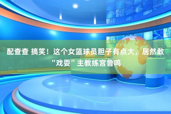 配查查 搞笑！这个女篮球员胆子有点大，居然敢“戏耍”主教练宫鲁鸣