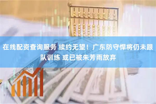 在线配资查询服务 续约无望！广东防守悍将仍未跟队训练 或已被朱芳雨放弃