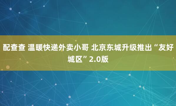配查查 温暖快递外卖小哥 北京东城升级推出“友好城区”2.0版