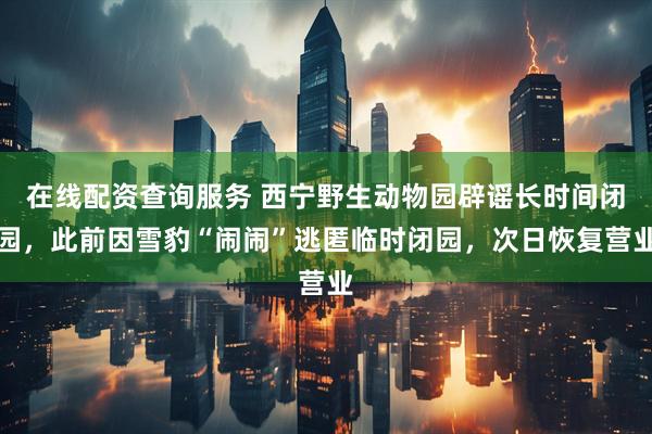 在线配资查询服务 西宁野生动物园辟谣长时间闭园，此前因雪豹“闹闹”逃匿临时闭园，次日恢复营业
