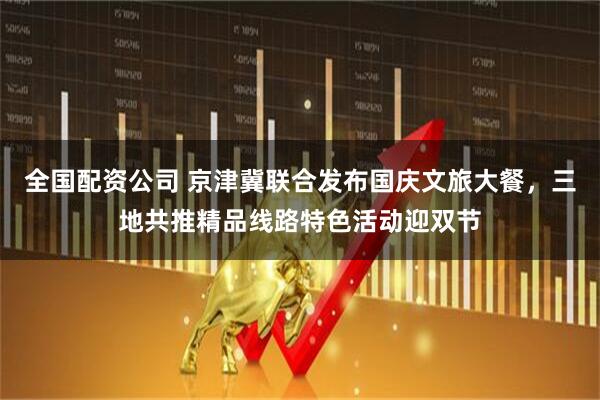 全国配资公司 京津冀联合发布国庆文旅大餐，三地共推精品线路特色活动迎双节