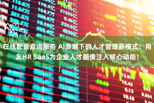 在线配资查询服务 AI浪潮下的人才管理新模式：用友HR SaaS为企业人才画像注入核心动能！