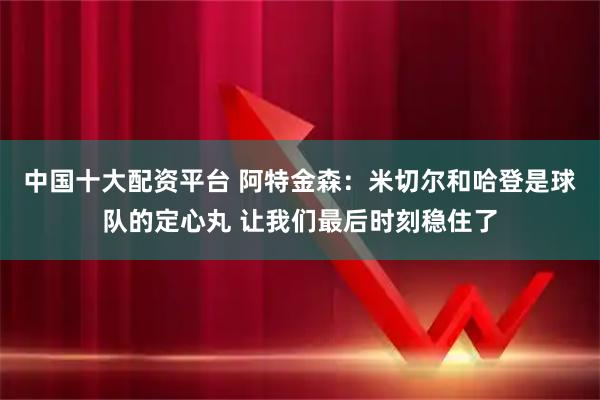 中国十大配资平台 阿特金森：米切尔和哈登是球队的定心丸 让我们最后时刻稳住了