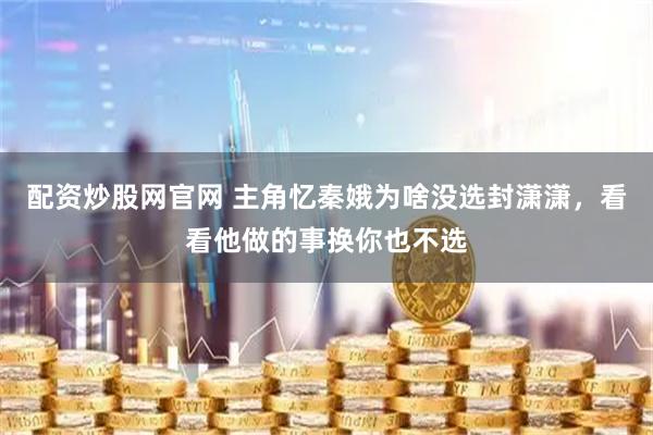 配资炒股网官网 主角忆秦娥为啥没选封潇潇，看看他做的事换你也不选