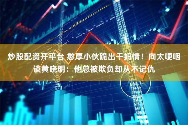 炒股配资开平台 憨厚小伙跪出干妈情！向太哽咽谈黄晓明：他总被欺负却从不记仇