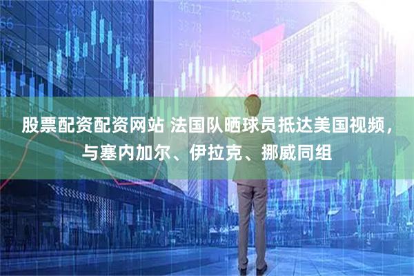 股票配资配资网站 法国队晒球员抵达美国视频，与塞内加尔、伊拉克、挪威同组