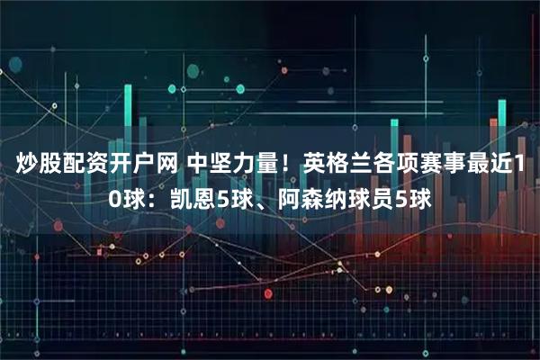 炒股配资开户网 中坚力量！英格兰各项赛事最近10球：凯恩5球、阿森纳球员5球