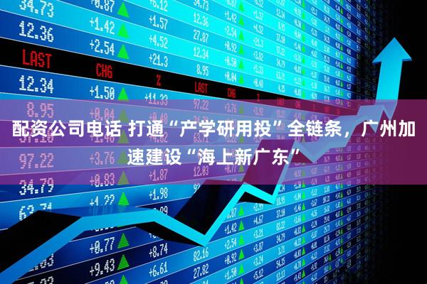 配资公司电话 打通“产学研用投”全链条，广州加速建设“海上新广东”