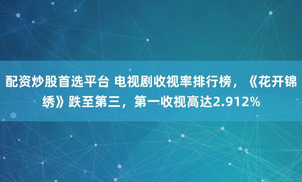 配资炒股首选平台 电视剧收视率排行榜，《花开锦绣》跌至第三，第一收视高达2.912%