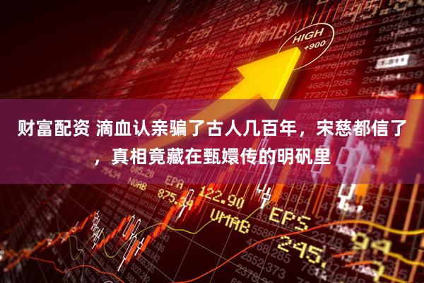 财富配资 滴血认亲骗了古人几百年，宋慈都信了，真相竟藏在甄嬛传的明矾里